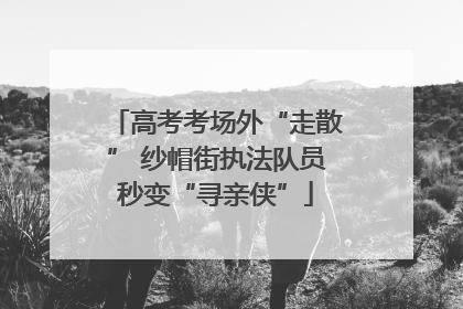 高考考场外“走散” 纱帽街执法队员秒变“寻亲侠”