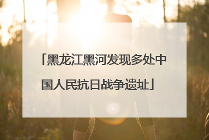 黑龙江黑河发现多处中国人民抗日战争遗址