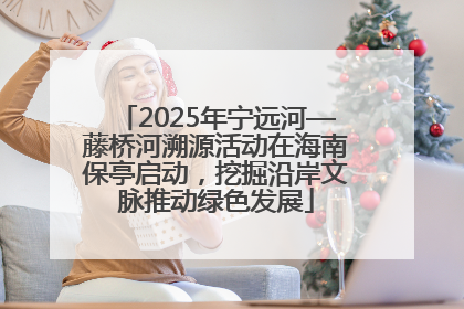 2025年宁远河—藤桥河溯源活动在海南保亭启动，挖掘沿岸文脉推动绿色发展