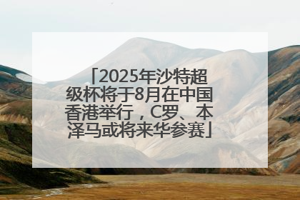 2025年沙特超级杯将于8月在中国香港举行，C罗、本泽马或将来华参赛