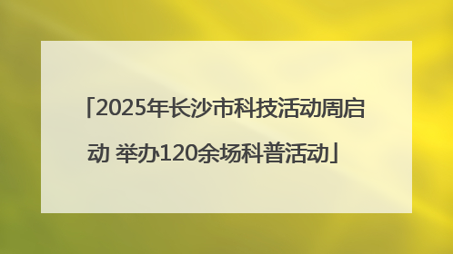 2025年长沙市科技活动周启动 举办120余场科普活动