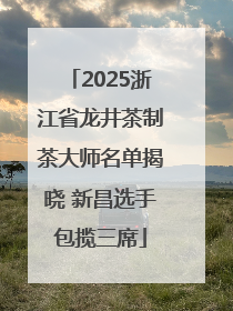 2025浙江省龙井茶制茶大师名单揭晓 新昌选手包揽三席
