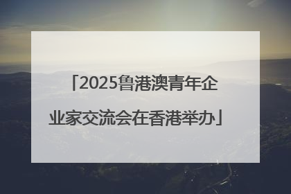 2025鲁港澳青年企业家交流会在香港举办