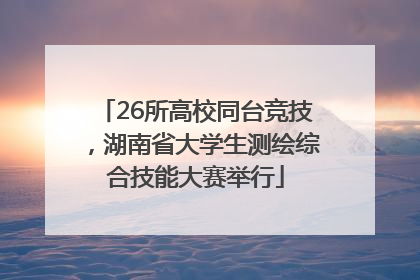 26所高校同台竞技，湖南省大学生测绘综合技能大赛举行