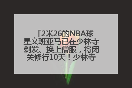 2米26的NBA球星文班亚马已在少林寺剃发、换上僧服，将闭关修行10天！少林寺回应：人在寺里