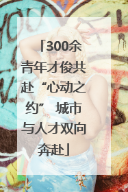 300余青年才俊共赴“心动之约” 城市与人才双向奔赴