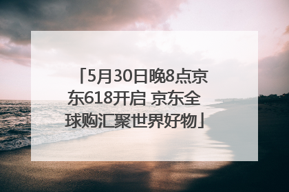 5月30日晚8点京东618开启 京东全球购汇聚世界好物