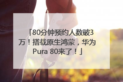80分钟预约人数破3万！搭载原生鸿蒙，华为Pura 80来了！