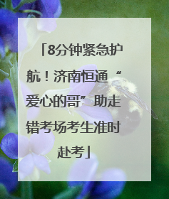 8分钟紧急护航！济南恒通“爱心的哥”助走错考场考生准时赴考