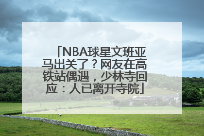 NBA球星文班亚马出关了？网友在高铁站偶遇，少林寺回应：人已离开寺院
